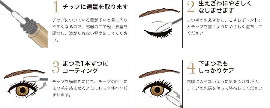 1.チップに適量を取ります 2.生えぎわにやさしくなじませます 3.まつ毛1本ずつにコーティング 4.下まつ毛もしっかりケア