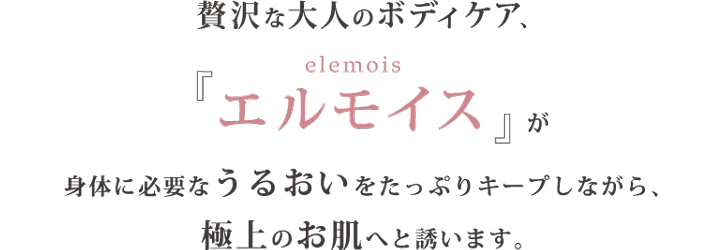 贅沢な大人のボディケア、『エルモイス (elemois)』が身体に必要なうるおいをたっぷりキープしながら、極上のお肌へと誘います。