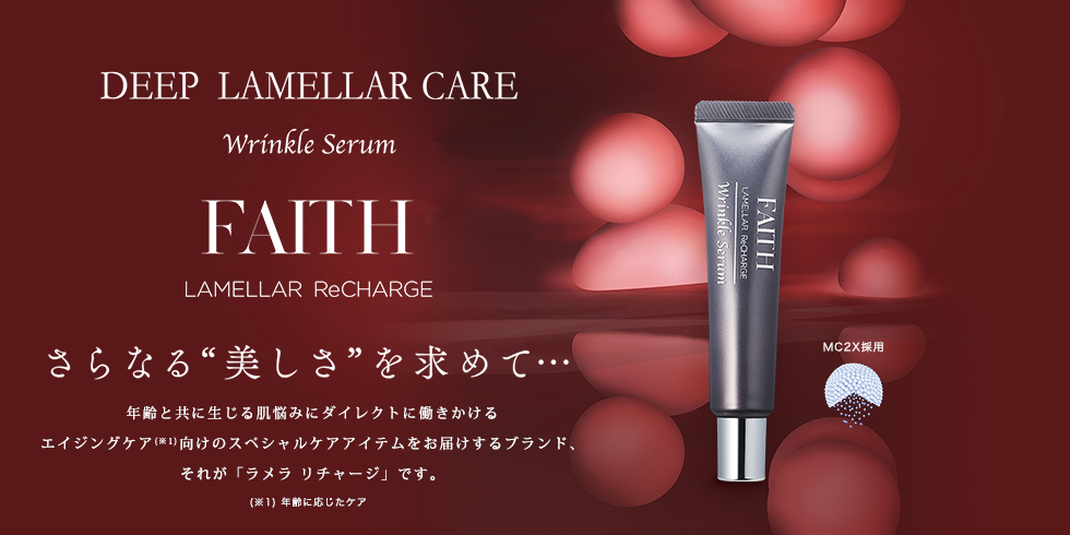 さらなる“美しさ”を求めて…　FAITH LAMELLAR ReCHARGE Wrinkle Serum (フェース ラメラ リチャージ リンクルセラム)　年齢と共に生じる肌悩みにダイレクトに働きかけるエイジングケア向けのスペシャルケアアイテムをお届けするブランド、それが「ラメラ リチャージ」です。